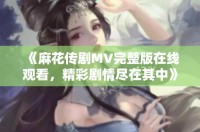 《麻花传剧MV完整版在线观看，精彩剧情尽在其中》