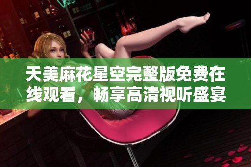 天美麻花星空完整版免费在线观看，畅享高清视听盛宴