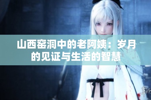 山西窑洞中的老阿姨：岁月的见证与生活的智慧