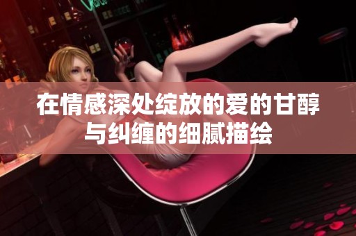 在情感深处绽放的爱的甘醇与纠缠的细腻描绘