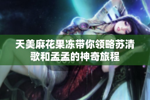 天美麻花果冻带你领略苏清歌和孟孟的神奇旅程