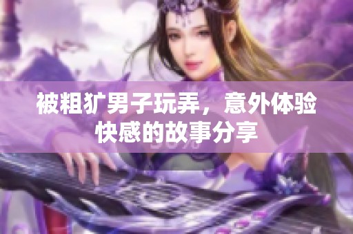 被粗犷男子玩弄，意外体验快感的故事分享