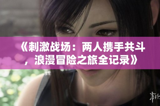 《刺激战场：两人携手共斗，浪漫冒险之旅全记录》
