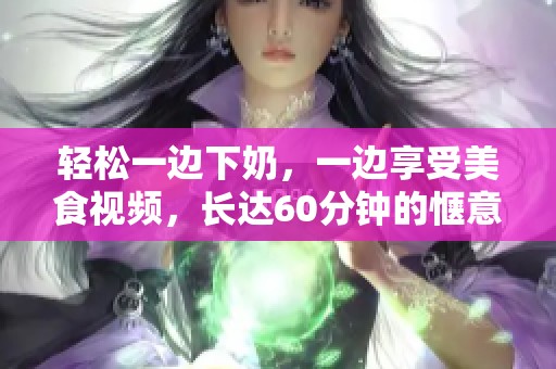 轻松一边下奶，一边享受美食视频，长达60分钟的惬意体验