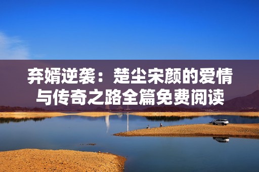 弃婿逆袭：楚尘宋颜的爱情与传奇之路全篇免费阅读