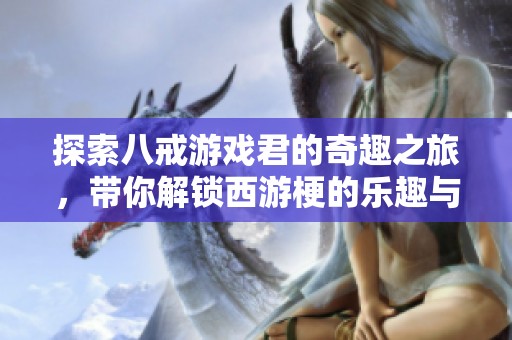 探索八戒游戏君的奇趣之旅，带你解锁西游梗的乐趣与小游戏日常