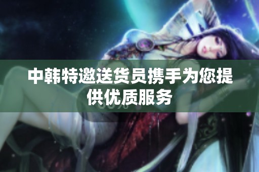 中韩特邀送货员携手为您提供优质服务