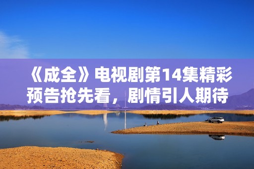 《成全》电视剧第14集精彩预告抢先看，剧情引人期待