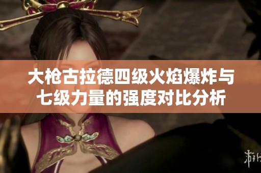 大枪古拉德四级火焰爆炸与七级力量的强度对比分析