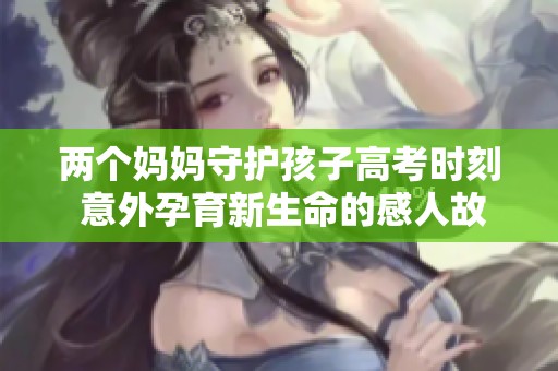 两个妈妈守护孩子高考时刻 意外孕育新生命的感人故事