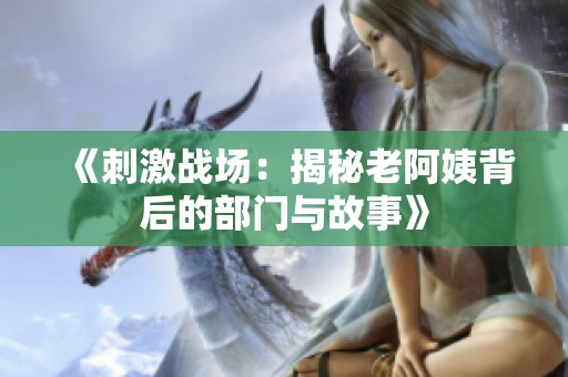 《刺激战场：揭秘老阿姨背后的部门与故事》