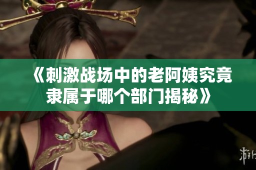 《刺激战场中的老阿姨究竟隶属于哪个部门揭秘》