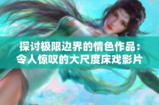 探讨极限边界的情色作品：令人惊叹的大尺度床戏影片解析