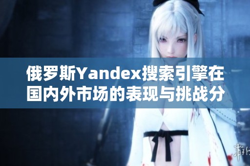 俄罗斯Yandex搜索引擎在国内外市场的表现与挑战分析