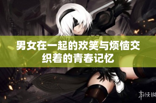 男女在一起的欢笑与烦恼交织着的青春记忆