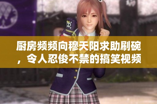 厨房频频向穆天阳求助刷碗，令人忍俊不禁的搞笑视频