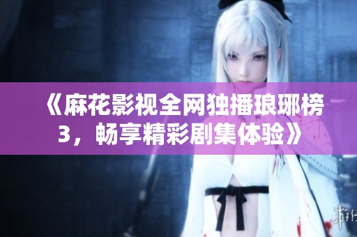 《麻花影视全网独播琅琊榜3，畅享精彩剧集体验》