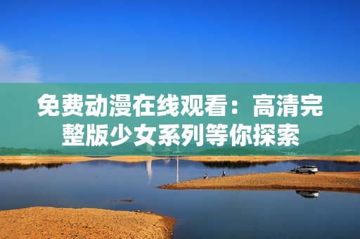 免费动漫在线观看：高清完整版少女系列等你探索