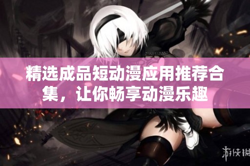 精选成品短动漫应用推荐合集，让你畅享动漫乐趣