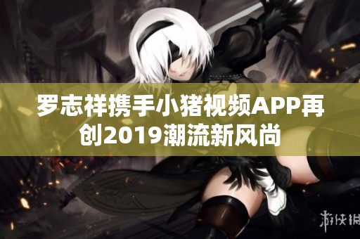 罗志祥携手小猪视频APP再创2019潮流新风尚