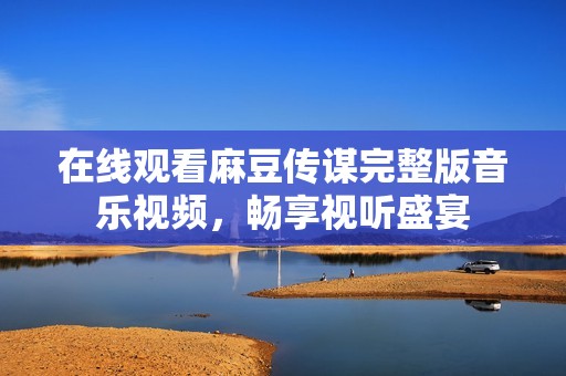 在线观看麻豆传谋完整版音乐视频，畅享视听盛宴