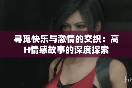 寻觅快乐与激情的交织：高H情感故事的深度探索