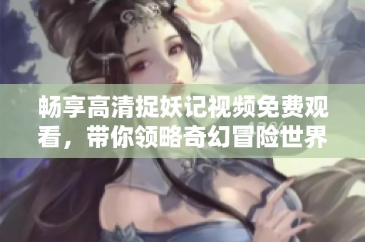 畅享高清捉妖记视频免费观看，带你领略奇幻冒险世界