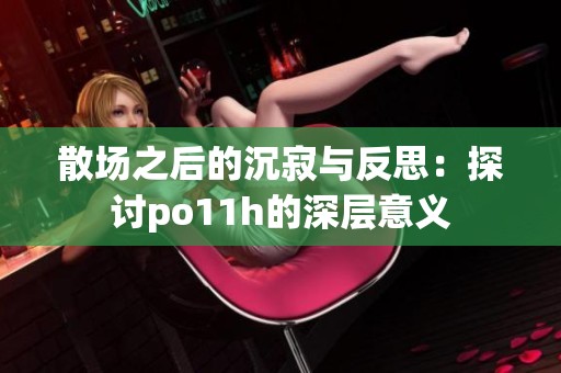 散场之后的沉寂与反思：探讨po11h的深层意义
