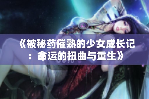 《被秘药催熟的少女成长记：命运的扭曲与重生》