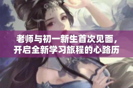 老师与初一新生首次见面，开启全新学习旅程的心路历程