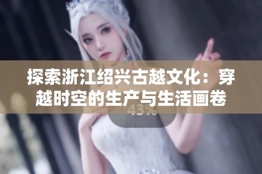 探索浙江绍兴古越文化：穿越时空的生产与生活画卷