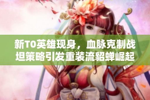 新T0英雄现身，血脉克制战坦策略引发重装流貂蝉崛起