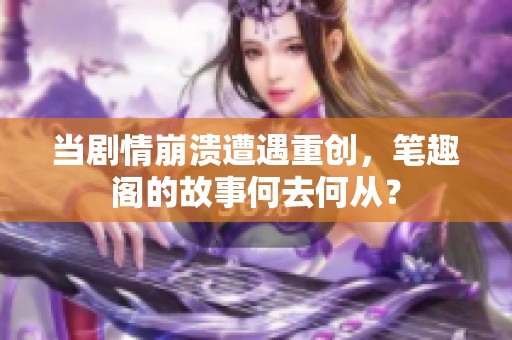 当剧情崩溃遭遇重创，笔趣阁的故事何去何从？