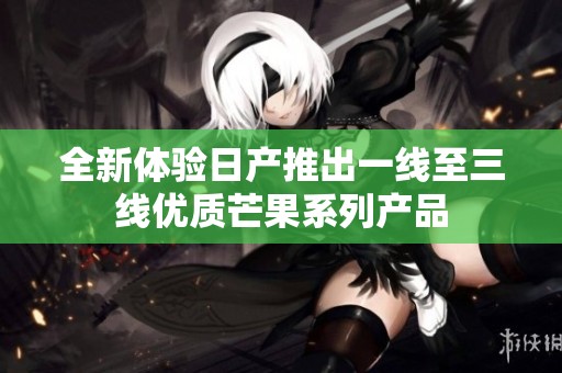 全新体验日产推出一线至三线优质芒果系列产品