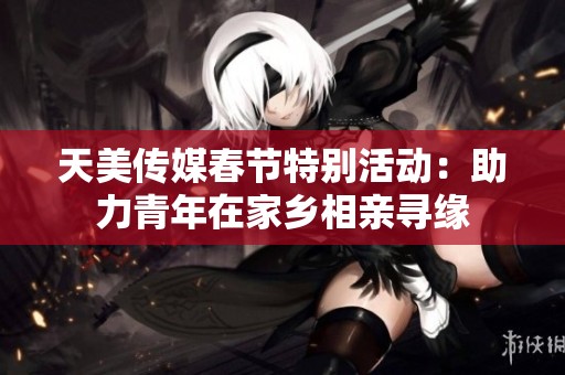 天美传媒春节特别活动：助力青年在家乡相亲寻缘
