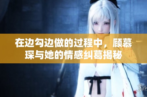 在边勾边做的过程中，顾慕琛与她的情感纠葛揭秘