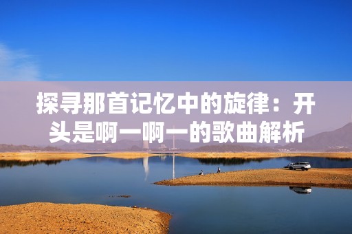 探寻那首记忆中的旋律：开头是啊一啊一的歌曲解析