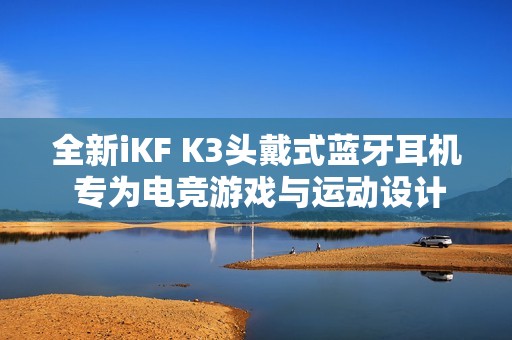 全新iKF K3头戴式蓝牙耳机 专为电竞游戏与运动设计的降噪神器