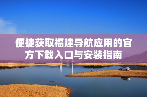 便捷获取福建导航应用的官方下载入口与安装指南