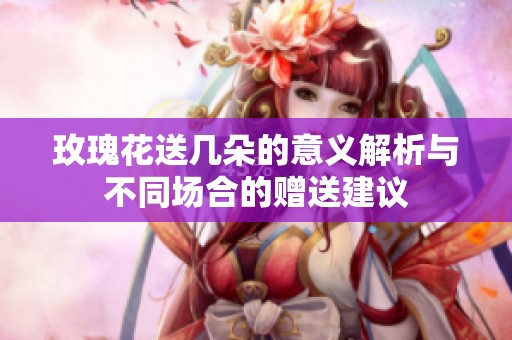 玫瑰花送几朵的意义解析与不同场合的赠送建议
