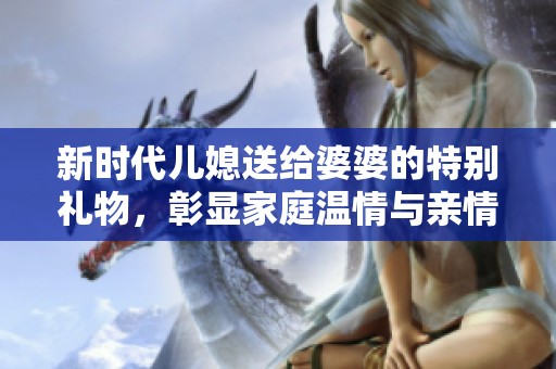 新时代儿媳送给婆婆的特别礼物，彰显家庭温情与亲情纽带