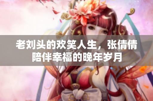 老刘头的欢笑人生，张倩倩陪伴幸福的晚年岁月