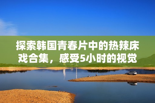 探索韩国青春片中的热辣床戏合集，感受5小时的视觉盛宴