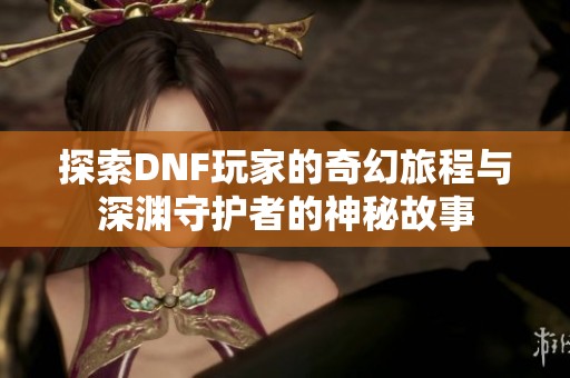 探索DNF玩家的奇幻旅程与深渊守护者的神秘故事