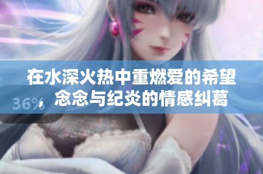 在水深火热中重燃爱的希望，念念与纪炎的情感纠葛