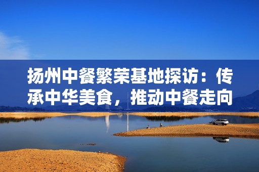 扬州中餐繁荣基地探访：传承中华美食，推动中餐走向世界