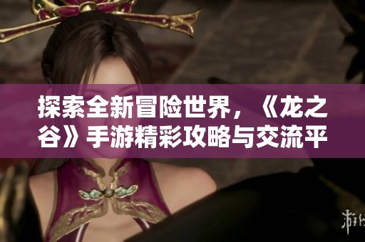 探索全新冒险世界，《龙之谷》手游精彩攻略与交流平台
