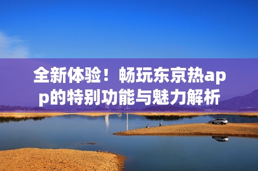 全新体验！畅玩东京热app的特别功能与魅力解析
