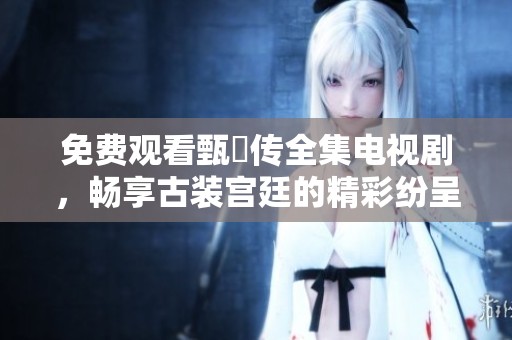 免费观看甄嬛传全集电视剧，畅享古装宫廷的精彩纷呈