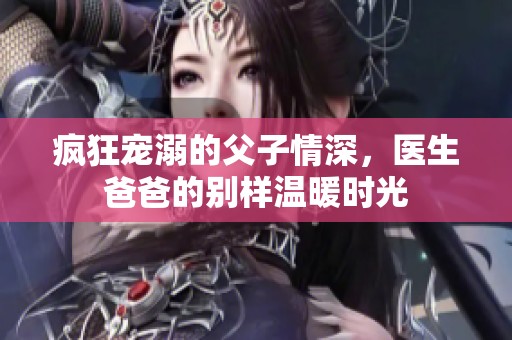 疯狂宠溺的父子情深，医生爸爸的别样温暖时光